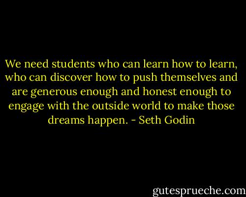 We need students who can learn how to learn, who can discover how to push themselves and are generous enough and honest enough to engage with the outside world to make those dreams happen. - Seth Godin