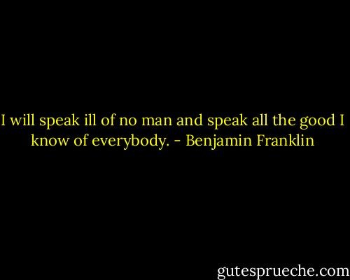 I will speak ill of no man and speak all the good I know of everybody. - Benjamin Franklin