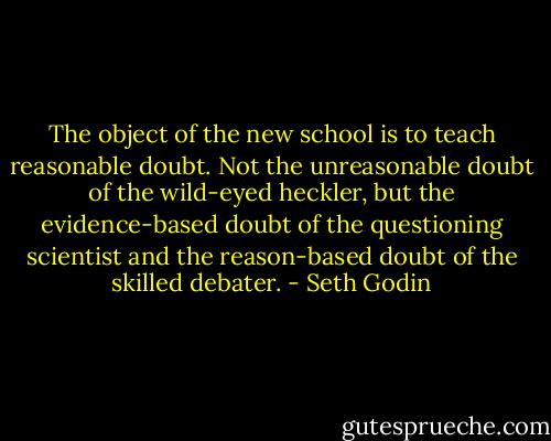 The object of the new school is to teach reasonable doubt. Not the unreasonable doubt of the wild-eyed heckler, but the evidence-based doubt of the questioning scientist and the reason-based doubt of the skilled debater. - Seth Godin