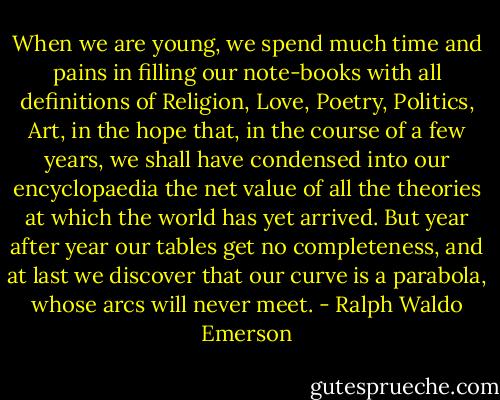 When we are young, we spend much time and pains in filling our note-books with all definitions of Religion, Love, Poetry, Politics, Art, in the hope that, in the course of a few years, we shall have condensed into our encyclopaedia the net value of all the theories at which the world has yet arrived. But year after year our tables get no completeness, and at last we discover that our curve is a parabola, whose arcs will never meet. - Ralph Waldo Emerson