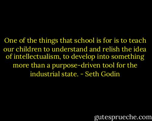 One of the things that school is for is to teach our children to understand and relish the idea of intellectualism, to develop into something more than a purpose-driven tool for the industrial state. - Seth Godin