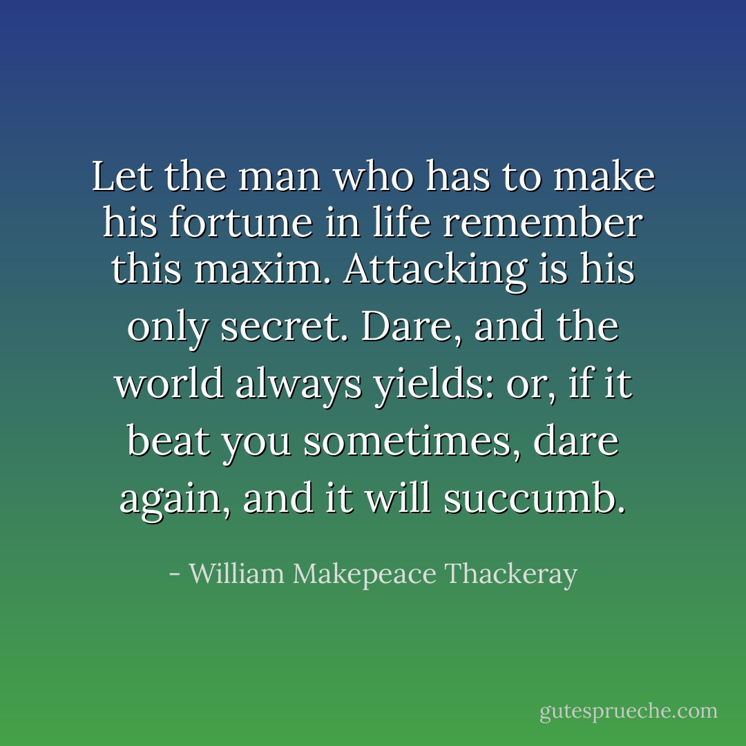 Let the man who has to make his fortune in life remember this maxim. Attacking is his only secret. Dare, and the world always yields: or, if it beat you sometimes, dare again, and it will succumb. - William Makepeace Thackeray
