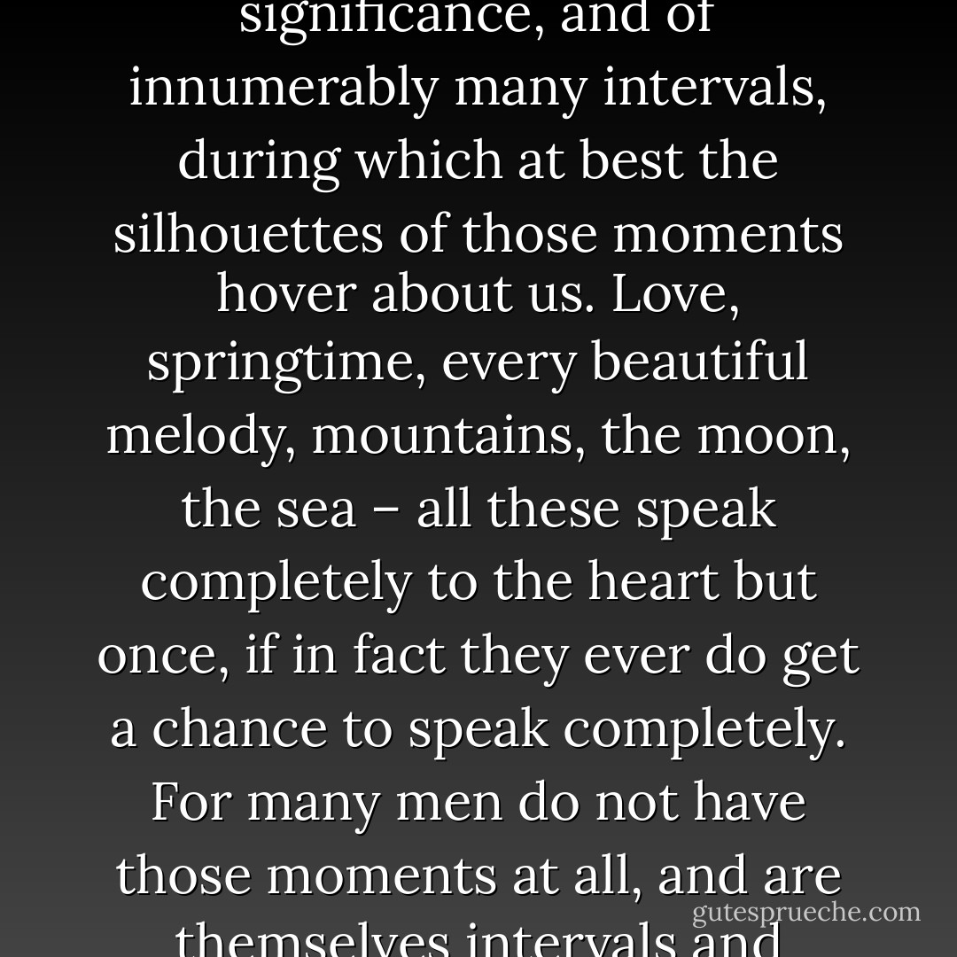The Hour-Hand of Life --- Life consists of rare, isolated moments of the greatest significance, and of innumerably many intervals, during which at best the silhouettes of those moments hover about us. Love, springtime, every beautiful melody, mountains, the moon, the sea – all these speak completely to the heart but once, if in fact they ever do get a chance to speak completely. For many men do not have those moments at all, and are themselves intervals and intermissions in the symphony of real life. - Friedrich Nietzsche