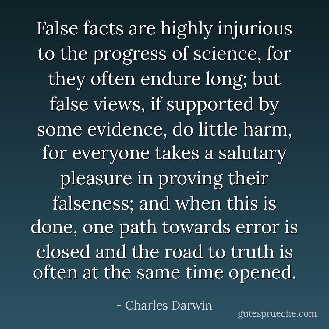 False facts are highly injurious to the progress of science, for they often endure long; but false views, if supported by some evidence, do little harm, for everyone takes a salutary pleasure in proving their falseness; and when this is done, one path towards error is closed and the road to truth is often at the same time opened. - Charles Darwin