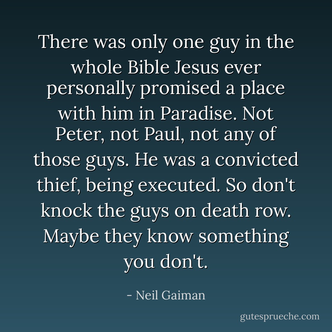 There was only one guy in the whole Bible Jesus ever personally promised a place with him in Paradise. Not Peter, not Paul, not any of those guys. He was a convicted thief, being executed. So don't knock the guys on death row. Maybe they know something you don't. - Neil Gaiman