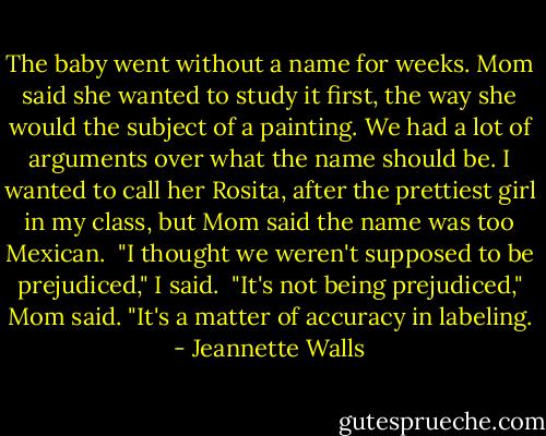 The baby went without a name for weeks. Mom said she wanted to study it first, the way she would the subject of a painting. We had a lot of arguments over what the name should be. I wanted to call her Rosita, after the prettiest girl in my class, but Mom said the name was too Mexican.<br /><br />"I thought we weren't supposed to be prejudiced," I said.<br /><br />"It's not being prejudiced," Mom said. "It's a matter of accuracy in labeling. - Jeannette Walls