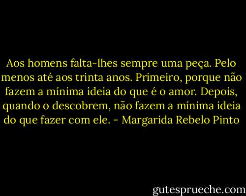Aos homens falta-lhes sempre uma peça. Pelo menos até aos trinta anos. Primeiro, porque não fazem a mínima ideia do que é o amor. Depois, quando o descobrem, não fazem a mínima ideia do que fazer com ele. - Margarida Rebelo Pinto