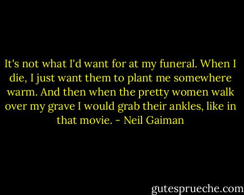 It's not what I'd want for at my funeral. When I die, I just want them to plant me somewhere warm. And then when the pretty women walk over my grave I would grab their ankles, like in that movie. - Neil Gaiman