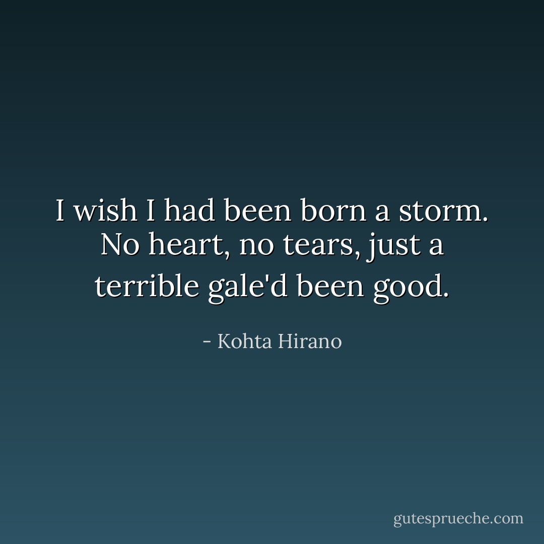 I wish I had been born a storm. No heart, no tears, just a terrible gale'd been good. - Kohta Hirano