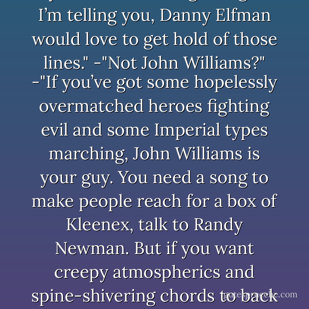 -“Say no more,” Leif interrupted. “I understand. I will simply have to kill them all myself.”<br />-"There he goes again. I’m telling you, Danny Elfman would love to get hold of those lines."<br />-"Not John Williams?"<br />-"If you’ve got some hopelessly overmatched heroes fighting evil and some Imperial types marching, John Williams is your guy. You need a song to make people reach for a box of Kleenex, talk to Randy Newman. But if you want creepy atmospherics and spine-shivering chords to back up your casual death threats, you gotta bring in Danny Elfman. - Kevin Hearne