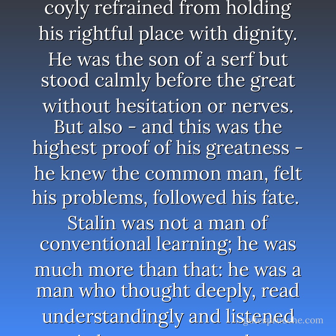 <a href="https://www.goodreads.com/author/show/138332.Joseph_Stalin" title="Joseph Stalin" rel="nofollow noopener">Joseph Stalin</a> was a great man; few other men of the 20th century approach his stature. He was simple, calm and courageous. He seldom lost his poise; pondered his problems slowly, made his decisions clearly and firmly; never yielded to ostentation nor coyly refrained from holding his rightful place with dignity. He was the son of a serf but stood calmly before the great without hesitation or nerves. But also - and this was the highest proof of his greatness - he knew the common man, felt his problems, followed his fate.<br /><br /><a href="https://www.goodreads.com/author/show/138332.Stalin" title="Stalin" rel="nofollow noopener">Stalin</a> was not a man of conventional learning; he was much more than that: he was a man who thought deeply, read understandingly and listened to wisdom, no matter whence it came. He was attacked and slandered as few men of power have been; yet he seldom lost his courtesy and balance; nor did he let attack drive him from his convictions nor induce him to surrender positions which he knew were correct. - W.E.B. Du Bois