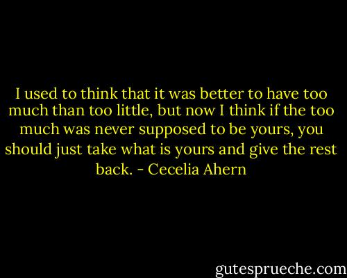 I used to think that it was better to have too much than too little, but now I think if the too much was never supposed to be yours, you should just take what is yours and give the rest back. - Cecelia Ahern