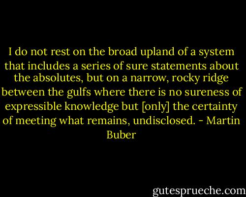 I do not rest on the broad upland of a system that includes a series of sure statements about the absolutes, but on a narrow, rocky ridge between the gulfs where there is no sureness of expressible knowledge but [only] the certainty of meeting what remains, undisclosed. - Martin Buber