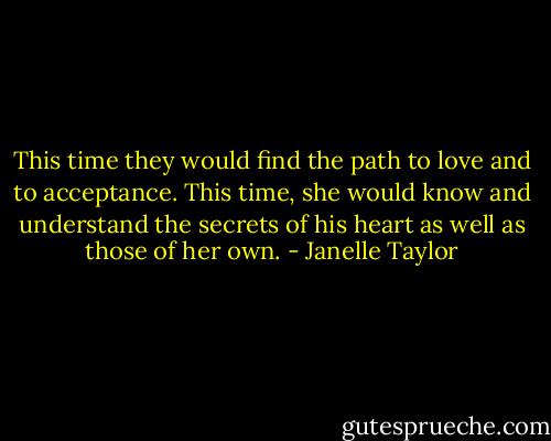 This time they would find the path to love and to acceptance. This time, she would know and understand the secrets of his heart as well as those of her own. - Janelle Taylor