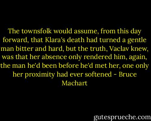 The townsfolk would assume, from this day forward, that Klara's death had turned a gentle man bitter and hard, but the truth, Vaclav knew, was that her absence only rendered him, again, the man he'd been before he'd met her, one only her proximity had ever softened - Bruce Machart