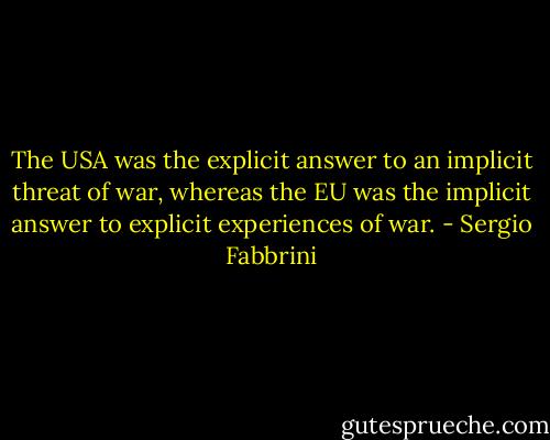The USA was the explicit answer to an implicit threat of war, whereas the EU was the implicit answer to explicit experiences of war. - Sergio Fabbrini