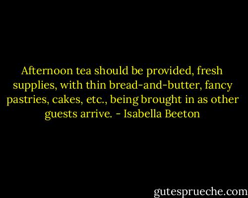 Afternoon tea should be provided, fresh supplies, with thin bread-and-butter, fancy pastries, cakes, etc., being brought in as other guests arrive. - Isabella Beeton