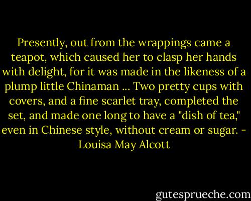 Presently, out from the wrappings came a teapot, which caused her to clasp her hands with delight, for it was made in the likeness of a plump little Chinaman ... Two pretty cups with covers, and a fine scarlet tray, completed the set, and made one long to have a "dish of tea," even in Chinese style, without cream or sugar. - Louisa May Alcott