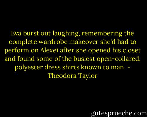 Eva burst out laughing, remembering the complete wardrobe makeover she'd had to perform on Alexei after she opened his closet and found some of the busiest open-collared, polyester dress shirts known to man. - Theodora Taylor