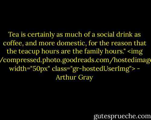 Tea is certainly as much of a social drink as coffee, and more domestic, for the reason that the teacup hours are the family hours."<br><img src="https://i.gr-assets.com/images/S/compressed.photo.goodreads.com/hostedimages/1380871429i/3140012._SY540_.png" width="50px" class="gr-hostedUserImg"> - Arthur Gray