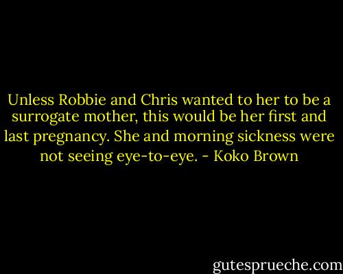 Unless Robbie and Chris wanted to her to be a surrogate mother, this would be her first and last pregnancy. She and morning sickness were not seeing eye-to-eye. - Koko Brown