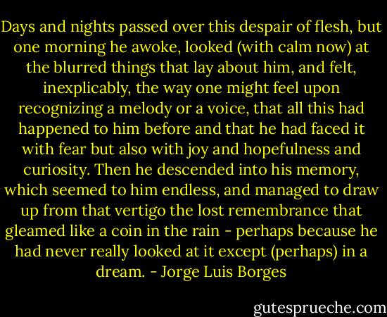 Days and nights passed over this despair of flesh, but one morning he awoke, looked (with calm now) at the blurred things that lay about him, and felt, inexplicably, the way one might feel upon recognizing a melody or a voice, that all this had happened to him before and that he had faced it with fear but also with joy and hopefulness and curiosity. Then he descended into his memory, which seemed to him endless, and managed to draw up from that vertigo the lost remembrance that gleamed like a coin in the rain - perhaps because he had never really looked at it except (perhaps) in a dream. - Jorge Luis Borges