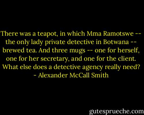 There was a teapot, in which Mma Ramotswe -- the only lady private detective in Botwana -- brewed tea. And three mugs -- one for herself, one for her secretary, and one for the client. What else does a detective agency really need? - Alexander McCall Smith