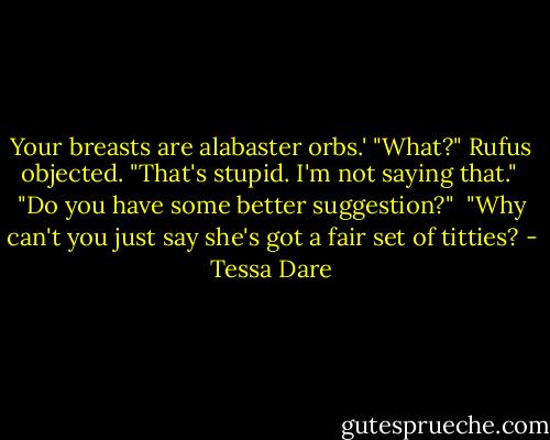 Your breasts are alabaster orbs.' "What?" Rufus objected. "That's stupid. I'm not saying that." <br />"Do you have some better suggestion?" <br />"Why can't you just say she's got a fair set of titties? - Tessa Dare