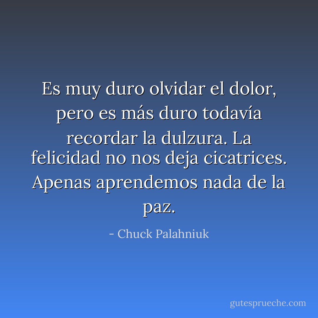 Es muy duro olvidar el dolor, pero es más duro todavía recordar la dulzura.<br />La felicidad no nos deja cicatrices. Apenas aprendemos nada de la paz. - Chuck Palahniuk