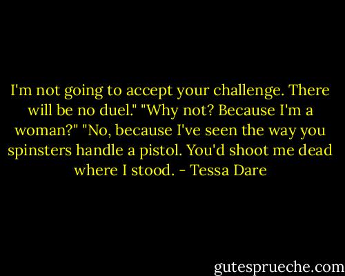I'm not going to accept your challenge. There will be no duel."<br />"Why not? Because I'm a woman?"<br />"No, because I've seen the way you spinsters handle a pistol. You'd shoot me dead where I stood. - Tessa Dare