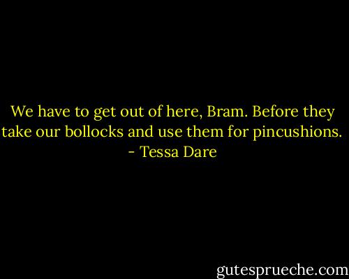 We have to get out of here, Bram. Before they take our bollocks and use them for pincushions. - Tessa Dare