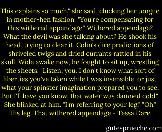 This explains so much," she said, clucking her tongue in mother-hen fashion. "You're compensating for this withered appendage."<br />Withered appendage? What the devil was she talking about? He shook his head, trying to clear it. Colin's dire predictions of shriveled twigs and dried currants rattled in his skull. Wide awake now, he fought to sit up, wrestling the sheets.<br />"Listen, you. I don't know what sort of liberties you've taken while I was insensible, or just what your spinster imagination prepared you to see. But I'll have you know, that water was damned cold."<br />She blinked at him. "I'm referring to your leg."<br />"Oh." His leg. That withered appendage - Tessa Dare