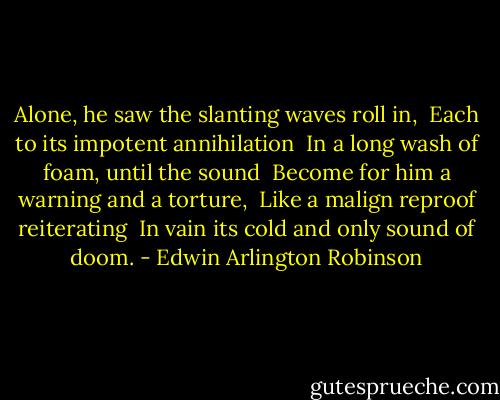 Alone, he saw the slanting waves roll in, <br />Each to its impotent annihilation <br />In a long wash of foam, until the sound <br />Become for him a warning and a torture, <br />Like a malign reproof reiterating <br />In vain its cold and only sound of doom. - Edwin Arlington Robinson