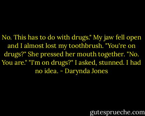 No. This has to do with drugs."<br />My jaw fell open and I almost lost my toothbrush. "You're on drugs?"<br />She pressed her mouth together. "No. You are."<br />"I'm on drugs?" I asked, stunned. I had no idea. - Darynda Jones