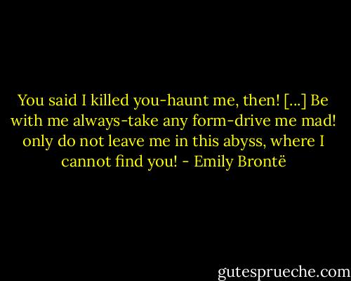 You said I killed you-haunt me, then! [...] Be with me always-take any form-drive me mad! only do not leave me in this abyss, where I cannot find you! - Emily Brontë