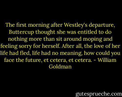 The first morning after Westley's departure, Buttercup thought she was entitled to do nothing more than sit around moping and feeling sorry for herself. After all, the love of her life had fled, life had no meaning, how could you face the future, et cetera, et cetera. - William Goldman