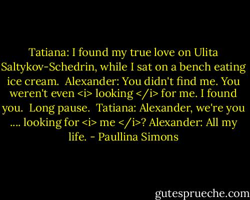 Tatiana: I found my true love on Ulita Saltykov-Schedrin, while I sat on a bench eating ice cream. <br />Alexander: You didn't find me. You weren't even <i> looking </i> for me. I found you. <br />Long pause. <br />Tatiana: Alexander, we're you .... looking for <i> me </i>?<br />Alexander: All my life. - Paullina Simons