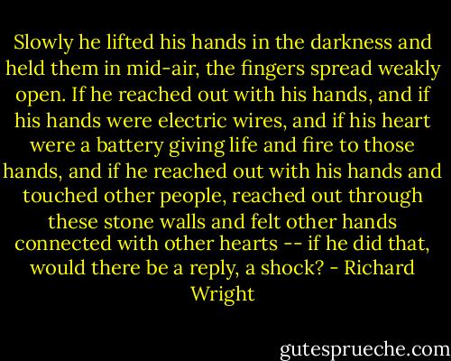 Slowly he lifted his hands in the darkness and held them in mid-air, the fingers spread weakly open. If he reached out with his hands, and if his hands were electric wires, and if his heart were a battery giving life and fire to those hands, and if he reached out with his hands and touched other people, reached out through these stone walls and felt other hands connected with other hearts -- if he did that, would there be a reply, a shock? - Richard Wright