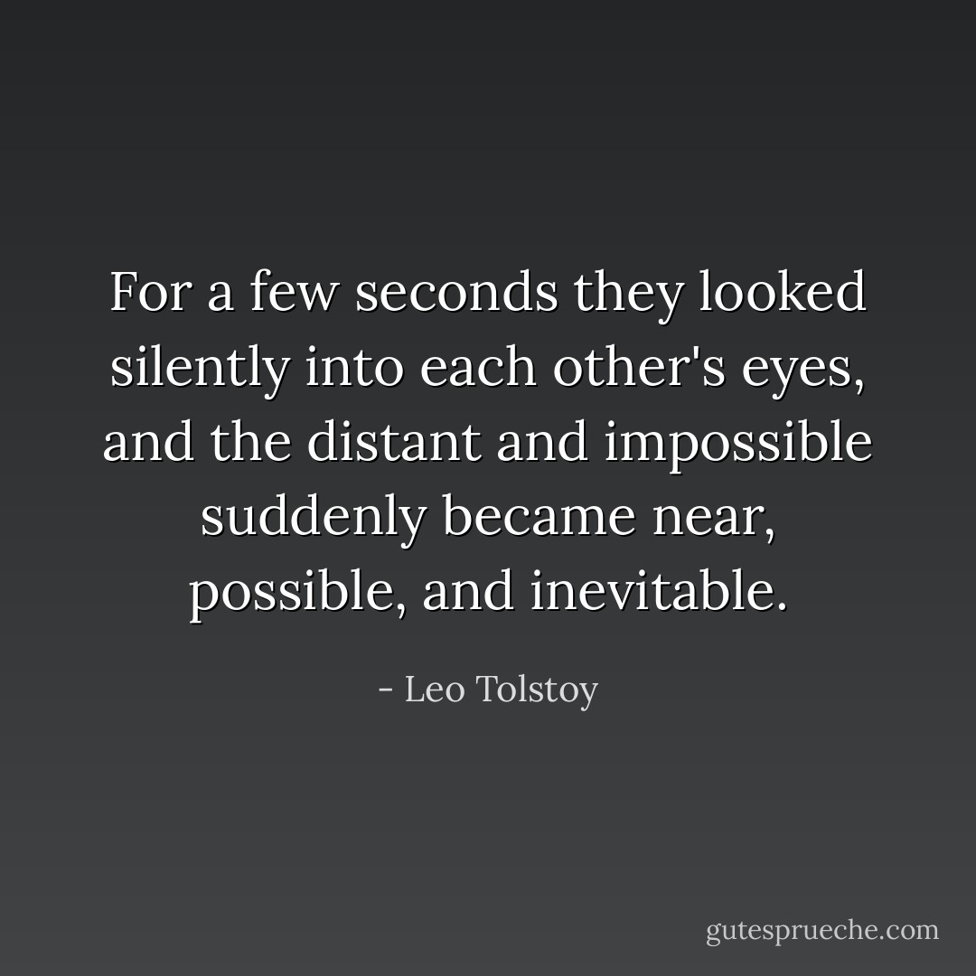For a few seconds they looked silently into each other's eyes, and the distant and impossible suddenly became near, possible, and inevitable. - Leo Tolstoy