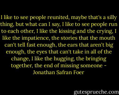 I like to see people<br />reunited, maybe that's a silly thing, but what can I say, I like to see people run to each<br />other, I like the kissing and the crying, I like the impatience, the stories that the mouth<br />can't tell fast enough, the ears that aren't big enough, the eyes that can't take in all of the<br />change, I like the hugging, the bringing together, the end of missing someone - Jonathan Safran Foer