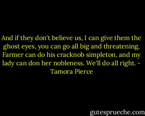 And if they don't believe us, I can give them the ghost eyes, you can go all big and threatening, Farmer can do his cracknob simpleton, and my lady can don her nobleness. We'll do all right. - Tamora Pierce