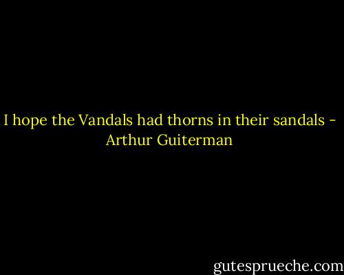 I hope the Vandals had thorns in their sandals - Arthur Guiterman