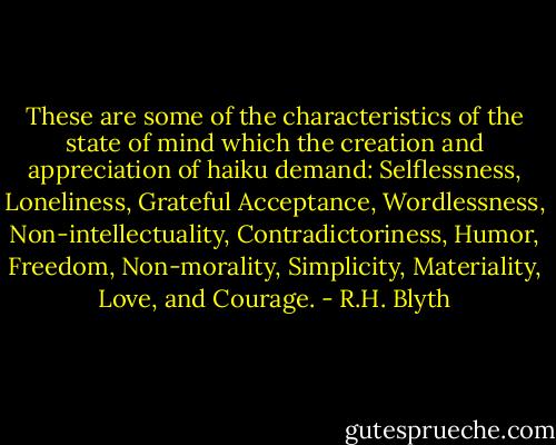 These are some of the characteristics of the state of mind which the creation and appreciation of haiku demand: Selflessness, Loneliness, Grateful Acceptance, Wordlessness, Non-intellectuality, Contradictoriness, Humor, Freedom, Non-morality, Simplicity, Materiality, Love, and Courage. - R.H. Blyth