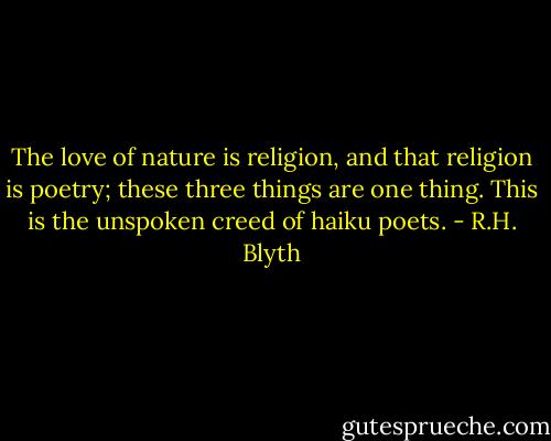 The love of nature is religion, and that religion is poetry; these three things are one thing. This is the unspoken creed of haiku poets. - R.H. Blyth