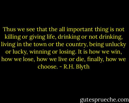 Thus we see that the all important thing is not killing or giving life, drinking or not drinking, living in the town or the country, being unlucky or lucky, winning or losing. It is how we win, how we lose, how we live or die, finally, how we choose. - R.H. Blyth