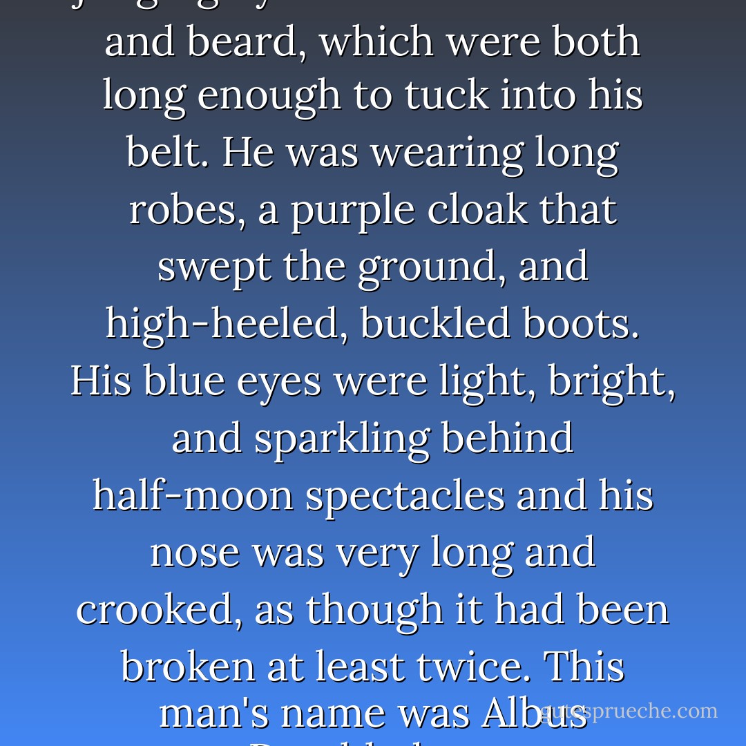 He was tall, thin, and very old, judging by the silver of his hair and beard, which were both long enough to tuck into his belt. He was wearing long robes, a purple cloak that swept the ground, and high-heeled, buckled boots. His blue eyes were light, bright, and sparkling behind half-moon spectacles and his nose was very long and crooked, as though it had been broken at least twice. This man's name was Albus Dumbledore. - J.K. Rowling