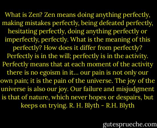 What is Zen? Zen means doing anything perfectly, making mistakes perfectly, being defeated perfectly, hesitating perfectly, doing anything perfectly or imperfectly, perfectly. What is the meaning of this perfectly? How does it differ from perfectly? Perfectly is in the will; perfectly is in the activity. Perfectly means that at each moment of the activity there is no egoism in it… our pain is not only our own pain; it is the pain of the universe. The joy of the universe is also our joy. Our failure and misjudgment is that of nature, which never hopes or despairs, but keeps on trying. R. H. Blyth - R.H. Blyth