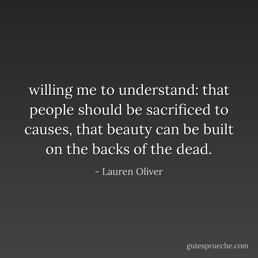 willing me to understand: that<br />people should be sacrificed to causes, that beauty can be built on the backs of the dead. - Lauren Oliver