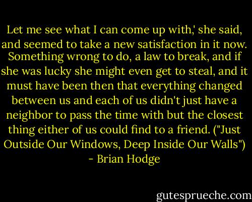 Let me see what I can come up with,' she said, and seemed to take a new satisfaction in it now. Something wrong to do, a law to break, and if she was lucky she might even get to steal, and it must have been then that everything changed between us and each of us didn't just have a neighbor to pass the time with but the closest thing either of us could find to a friend. ("Just Outside Our Windows, Deep Inside Our Walls") - Brian Hodge