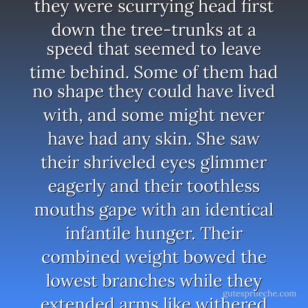 Leaves that rustled, twigs that scraped and rattled. But the thin shapes weren't falling, they were scurrying head first down the tree-trunks at a speed that seemed to leave time behind. Some of them had no shape they could have lived with, and some might never have had any skin. She saw their shriveled eyes glimmer eagerly and their toothless mouths gape with an identical infantile hunger. Their combined weight bowed the lowest branches while they extended arms like withered sticks to snatch the child. ("With The Angels") - Ramsey Campbell